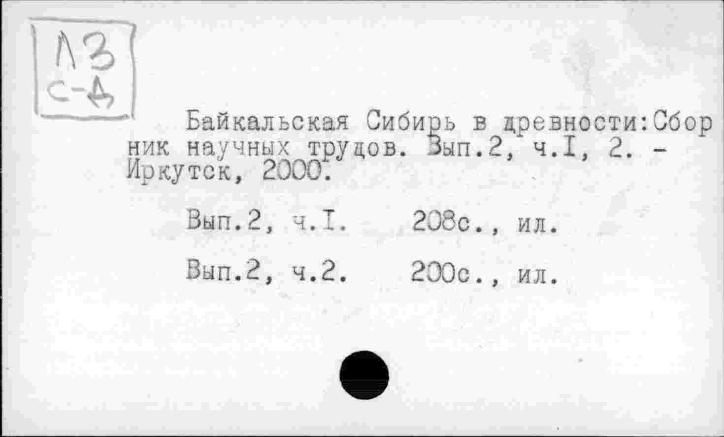 ﻿t\Z
--•Д
Байкальская Сибирь в древности:Сбор ник научных трудов. Вып.2/ ч.І, 2. -Иркутск, 2000.
Вып.2, ч.І.	208с., ил.
Вып.2, 4.2.	200с., ил.